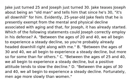 Jake just turned 25 and Joseph just turned 30. Jake teases Joseph about being an "old man" and tells him that since he's 30, "it's all downhill" for him. Evidently, 25-year-old Jake feels that he is presently exempt from the mental and physical decline associated with aging and that, for Joseph, it has already started. Which of the following statements could Joseph correctly employ in his defense? A. "Between the ages of 20 and 40, we all begin to experience a steady decline, so you're probably already headed downhill right along with me." B. "Between the ages of 30 and 40, we all begin to experience a steady decline, but more so for some than for others." C. "Between the ages of 25 and 40, we all begin to experience a steady decline, but a positive attitude tends to slow the decline." D. "Between the ages of 30 and 40, we all begin to experience a steady decline. Fortunately, men age more slowly than women."