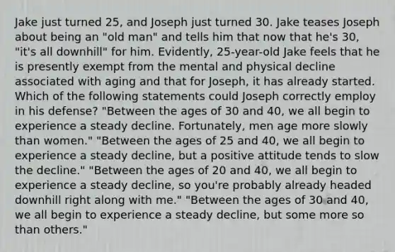 Jake just turned 25, and Joseph just turned 30. Jake teases Joseph about being an "old man" and tells him that now that he's 30, "it's all downhill" for him. Evidently, 25-year-old Jake feels that he is presently exempt from the mental and physical decline associated with aging and that for Joseph, it has already started. Which of the following statements could Joseph correctly employ in his defense? "Between the ages of 30 and 40, we all begin to experience a steady decline. Fortunately, men age more slowly than women." "Between the ages of 25 and 40, we all begin to experience a steady decline, but a positive attitude tends to slow the decline." "Between the ages of 20 and 40, we all begin to experience a steady decline, so you're probably already headed downhill right along with me." "Between the ages of 30 and 40, we all begin to experience a steady decline, but some more so than others."