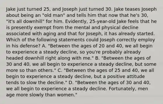 Jake just turned 25, and Joseph just turned 30. Jake teases Joseph about being an "old man" and tells him that now that he's 30, "it's all downhill" for him. Evidently, 25-year-old Jake feels that he is presently exempt from the mental and physical decline associated with aging and that for Joseph, it has already started. Which of the following statements could Joseph correctly employ in his defense? A. "Between the ages of 20 and 40, we all begin to experience a steady decline, so you're probably already headed downhill right along with me." B. "Between the ages of 30 and 40, we all begin to experience a steady decline, but some more so than others." C. "Between the ages of 25 and 40, we all begin to experience a steady decline, but a positive attitude tends to slow the decline." D. "Between the ages of 30 and 40, we all begin to experience a steady decline. Fortunately, men age more slowly than women."