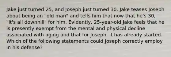 Jake just turned 25, and Joseph just turned 30. Jake teases Joseph about being an "old man" and tells him that now that he's 30, "it's all downhill" for him. Evidently, 25-year-old Jake feels that he is presently exempt from the mental and physical decline associated with aging and that for Joseph, it has already started. Which of the following statements could Joseph correctly employ in his defense?