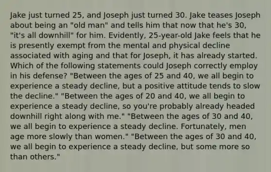 Jake just turned 25, and Joseph just turned 30. Jake teases Joseph about being an "old man" and tells him that now that he's 30, "it's all downhill" for him. Evidently, 25-year-old Jake feels that he is presently exempt from the mental and physical decline associated with aging and that for Joseph, it has already started. Which of the following statements could Joseph correctly employ in his defense? "Between the ages of 25 and 40, we all begin to experience a steady decline, but a positive attitude tends to slow the decline." "Between the ages of 20 and 40, we all begin to experience a steady decline, so you're probably already headed downhill right along with me." "Between the ages of 30 and 40, we all begin to experience a steady decline. Fortunately, men age more slowly than women." "Between the ages of 30 and 40, we all begin to experience a steady decline, but some more so than others."