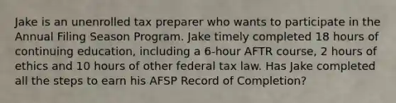 Jake is an unenrolled tax preparer who wants to participate in the Annual Filing Season Program. Jake timely completed 18 hours of continuing education, including a 6-hour AFTR course, 2 hours of ethics and 10 hours of other federal tax law. Has Jake completed all the steps to earn his AFSP Record of Completion?