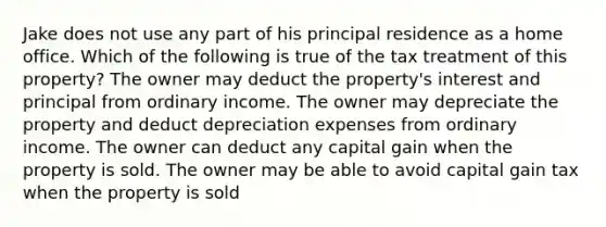 Jake does not use any part of his principal residence as a home office. Which of the following is true of the tax treatment of this property? The owner may deduct the property's interest and principal from ordinary income. The owner may depreciate the property and deduct depreciation expenses from ordinary income. The owner can deduct any capital gain when the property is sold. The owner may be able to avoid capital gain tax when the property is sold