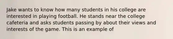 Jake wants to know how many students in his college are interested in playing football. He stands near the college cafeteria and asks students passing by about their views and interests of the game. This is an example of