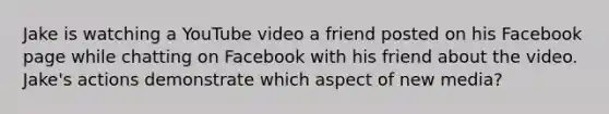 Jake is watching a YouTube video a friend posted on his Facebook page while chatting on Facebook with his friend about the video. Jake's actions demonstrate which aspect of new media?