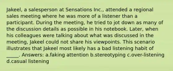 Jakeel, a salesperson at Sensations Inc., attended a regional sales meeting where he was more of a listener than a participant. During the meeting, he tried to jot down as many of the discussion details as possible in his notebook. Later, when his colleagues were talking about what was discussed in the meeting, Jakeel could not share his viewpoints. This scenario illustrates that Jakeel most likely has a bad listening habit of _____. Answers: a.faking attention b.stereotyping c.over-listening d.casual listening