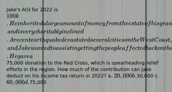 Jake's AGI for 2022 is 100k. He inherited a large amount of money from the estate of his grandfather, and is very charitably inclined. A recent earthquake devastated several cities on the West Coast, and Jake wanted to assist in getting the people affected back on their feet. He gave a75,000 donation to the Red Cross, which is spearheading relief efforts in the region. How much of the contribution can Jake deduct on his income tax return in 2022? a. 20,000 b.30,000 c. 60,000 d.75,000