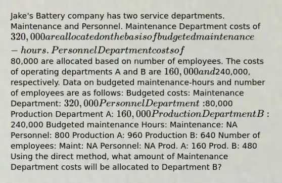 Jake's Battery company has two service departments. Maintenance and Personnel. Maintenance Department costs of 320,000 are allocated on the basis of budgeted maintenance-hours. Personnel Department costs of80,000 are allocated based on number of employees. The costs of operating departments A and B are 160,000 and240,000, respectively. Data on budgeted maintenance-hours and number of employees are as follows: Budgeted costs: Maintenance Department: 320,000 Personnel Department:80,000 Production Department A: 160,000 Production Department B:240,000 Budgeted maintenance Hours: Maintenance: NA Personnel: 800 Production A: 960 Production B: 640 Number of employees: Maint: NA Personnel: NA Prod. A: 160 Prod. B: 480 Using the direct method, what amount of Maintenance Department costs will be allocated to Department B?