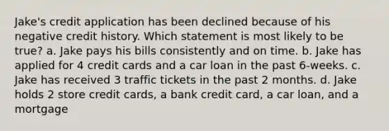 Jake's credit application has been declined because of his negative credit history. Which statement is most likely to be true? a. Jake pays his bills consistently and on time. b. Jake has applied for 4 credit cards and a car loan in the past 6‐weeks. c. Jake has received 3 traffic tickets in the past 2 months. d. Jake holds 2 store credit cards, a bank credit card, a car loan, and a mortgage