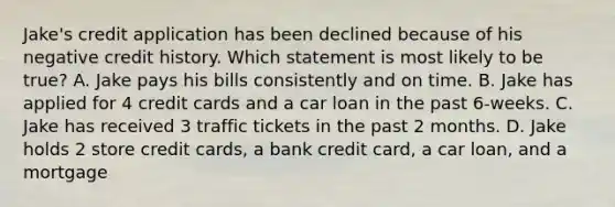 Jake's credit application has been declined because of his negative credit history. Which statement is most likely to be true? A. Jake pays his bills consistently and on time. B. Jake has applied for 4 credit cards and a car loan in the past 6-weeks. C. Jake has received 3 traffic tickets in the past 2 months. D. Jake holds 2 store credit cards, a bank credit card, a car loan, and a mortgage