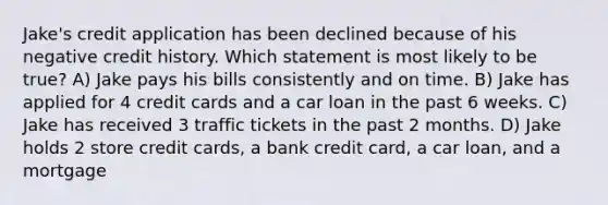 Jake's credit application has been declined because of his negative credit history. Which statement is most likely to be true? A) Jake pays his bills consistently and on time. B) Jake has applied for 4 credit cards and a car loan in the past 6 weeks. C) Jake has received 3 traffic tickets in the past 2 months. D) Jake holds 2 store credit cards, a bank credit card, a car loan, and a mortgage