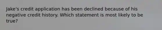 Jake's credit application has been declined because of his negative credit history. Which statement is most likely to be true?