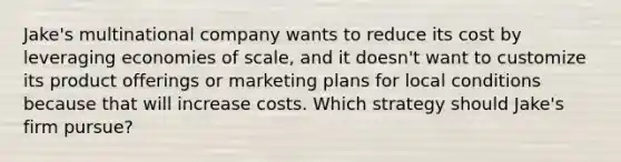 Jake's multinational company wants to reduce its cost by leveraging economies of scale, and it doesn't want to customize its product offerings or marketing plans for local conditions because that will increase costs. Which strategy should Jake's firm pursue?