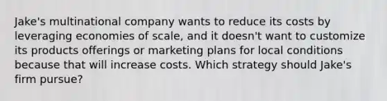 Jake's multinational company wants to reduce its costs by leveraging economies of scale, and it doesn't want to customize its products offerings or marketing plans for local conditions because that will increase costs. Which strategy should Jake's firm pursue?