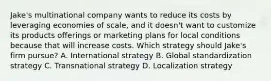 Jake's multinational company wants to reduce its costs by leveraging economies of scale, and it doesn't want to customize its products offerings or marketing plans for local conditions because that will increase costs. Which strategy should Jake's firm pursue? A. International strategy B. Global standardization strategy C. Transnational strategy D. Localization strategy