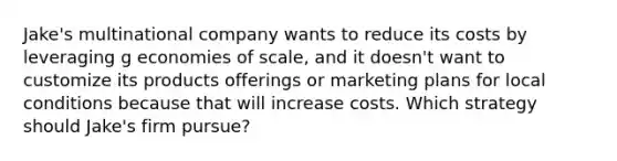 Jake's multinational company wants to reduce its costs by leveraging g economies of scale, and it doesn't want to customize its products offerings or marketing plans for local conditions because that will increase costs. Which strategy should Jake's firm pursue?