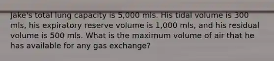 Jake's total lung capacity is 5,000 mls. His tidal volume is 300 mls, his expiratory reserve volume is 1,000 mls, and his residual volume is 500 mls. What is the maximum volume of air that he has available for any <a href='https://www.questionai.com/knowledge/kU8LNOksTA-gas-exchange' class='anchor-knowledge'>gas exchange</a>?