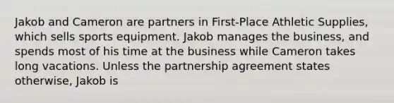 Jakob and Cameron are partners in First-Place Athletic Supplies, which sells sports equipment. Jakob manages the business, and spends most of his time at the business while Cameron takes long vacations. Unless the partnership agreement states otherwise, Jakob is