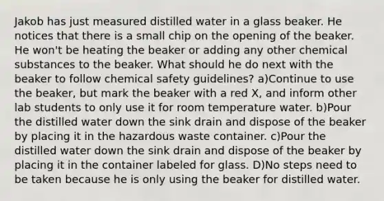 Jakob has just measured distilled water in a glass beaker. He notices that there is a small chip on the opening of the beaker. He won't be heating the beaker or adding any other chemical substances to the beaker. What should he do next with the beaker to follow chemical safety guidelines? a)Continue to use the beaker, but mark the beaker with a red X, and inform other lab students to only use it for room temperature water. b)Pour the distilled water down the sink drain and dispose of the beaker by placing it in the hazardous waste container. c)Pour the distilled water down the sink drain and dispose of the beaker by placing it in the container labeled for glass. D)No steps need to be taken because he is only using the beaker for distilled water.