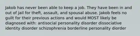 Jakob has never been able to keep a job. They have been in and out of jail for theft, assault, and spousal abuse. Jakob feels no guilt for their previous actions and would MOST likely be diagnosed with: antisocial personality disorder dissociative identity disorder schizophrenia borderline personality diorder