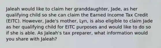 Jaleah would like to claim her granddaughter, Jade, as her qualifying child so she can claim the Earned Income Tax Credit (EITC). However, Jade's mother, Lyn, is also eligible to claim Jade as her qualifying child for EITC purposes and would like to do so if she is able. As Jaleah's tax preparer, what information would you share with Jaleah?