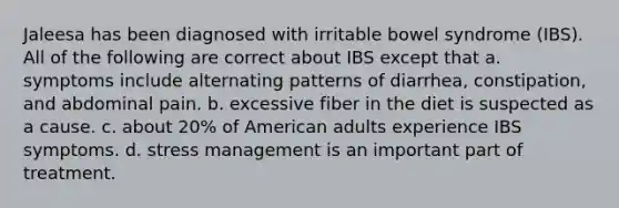 Jaleesa has been diagnosed with irritable bowel syndrome (IBS). All of the following are correct about IBS except that a. symptoms include alternating patterns of diarrhea, constipation, and abdominal pain. b. excessive fiber in the diet is suspected as a cause. c. about 20% of American adults experience IBS symptoms. d. stress management is an important part of treatment.