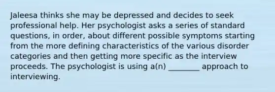 Jaleesa thinks she may be depressed and decides to seek professional help. Her psychologist asks a series of standard questions, in order, about different possible symptoms starting from the more defining characteristics of the various disorder categories and then getting more specific as the interview proceeds. The psychologist is using a(n) ________ approach to interviewing.