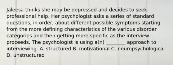 Jaleesa thinks she may be depressed and decides to seek professional help. Her psychologist asks a series of standard questions, in order, about different possible symptoms starting from the more defining characteristics of the various disorder categories and then getting more specific as the interview proceeds. The psychologist is using a(n) ________ approach to interviewing. A. structured B. motivational C. neuropsychological D. unstructured