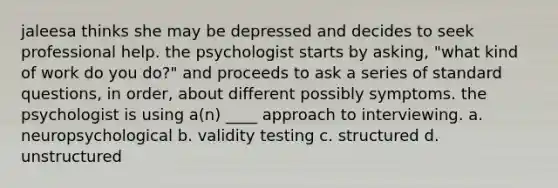 jaleesa thinks she may be depressed and decides to seek professional help. the psychologist starts by asking, "what kind of work do you do?" and proceeds to ask a series of standard questions, in order, about different possibly symptoms. the psychologist is using a(n) ____ approach to interviewing. a. neuropsychological b. validity testing c. structured d. unstructured