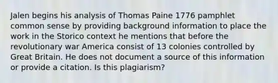 Jalen begins his analysis of Thomas Paine 1776 pamphlet common sense by providing background information to place the work in the Storico context he mentions that before the revolutionary war America consist of 13 colonies controlled by Great Britain. He does not document a source of this information or provide a citation. Is this plagiarism?