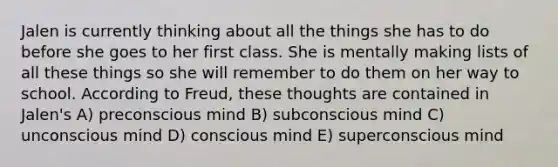 Jalen is currently thinking about all the things she has to do before she goes to her first class. She is mentally making lists of all these things so she will remember to do them on her way to school. According to Freud, these thoughts are contained in Jalen's A) preconscious mind B) subconscious mind C) unconscious mind D) conscious mind E) superconscious mind