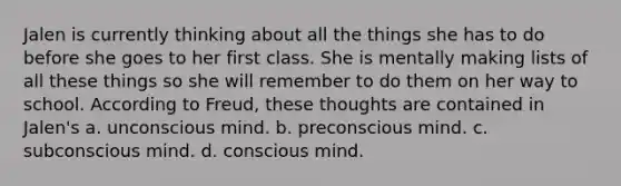 Jalen is currently thinking about all the things she has to do before she goes to her first class. She is mentally making lists of all these things so she will remember to do them on her way to school. According to Freud, these thoughts are contained in Jalen's a. unconscious mind. b. preconscious mind. c. subconscious mind. d. conscious mind.