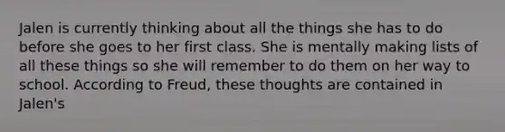 Jalen is currently thinking about all the things she has to do before she goes to her first class. She is mentally making lists of all these things so she will remember to do them on her way to school. According to Freud, these thoughts are contained in Jalen's