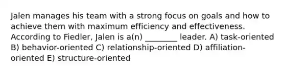 Jalen manages his team with a strong focus on goals and how to achieve them with maximum efficiency and effectiveness. According to Fiedler, Jalen is a(n) ________ leader. A) task-oriented B) behavior-oriented C) relationship-oriented D) affiliation-oriented E) structure-oriented