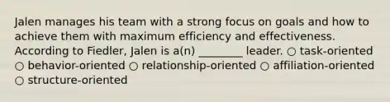 Jalen manages his team with a strong focus on goals and how to achieve them with maximum efficiency and effectiveness. According to Fiedler, Jalen is a(n) ________ leader. ○ task-oriented ○ behavior-oriented ○ relationship-oriented ○ affiliation-oriented ○ structure-oriented