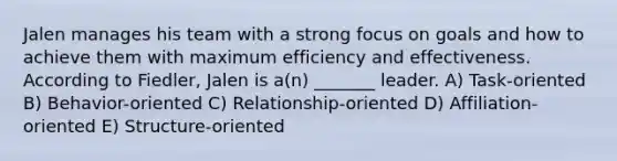 Jalen manages his team with a strong focus on goals and how to achieve them with maximum efficiency and effectiveness. According to Fiedler, Jalen is a(n) _______ leader. A) Task-oriented B) Behavior-oriented C) Relationship-oriented D) Affiliation-oriented E) Structure-oriented