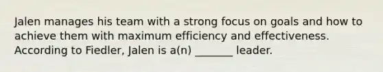 Jalen manages his team with a strong focus on goals and how to achieve them with maximum efficiency and effectiveness. According to Fiedler, Jalen is a(n) _______ leader.