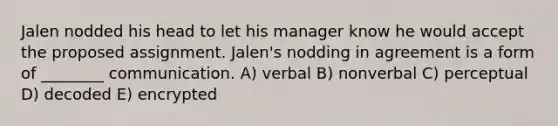 Jalen nodded his head to let his manager know he would accept the proposed assignment. Jalen's nodding in agreement is a form of ________ communication. A) verbal B) nonverbal C) perceptual D) decoded E) encrypted