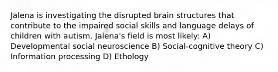 Jalena is investigating the disrupted brain structures that contribute to the impaired social skills and language delays of children with autism. Jalena's field is most likely: A) Developmental social neuroscience B) Social-cognitive theory C) Information processing D) Ethology