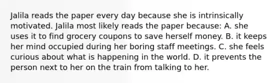 Jalila reads the paper every day because she is intrinsically motivated. Jalila most likely reads the paper because: A. she uses it to find grocery coupons to save herself money. B. it keeps her mind occupied during her boring staff meetings. C. she feels curious about what is happening in the world. D. it prevents the person next to her on the train from talking to her.