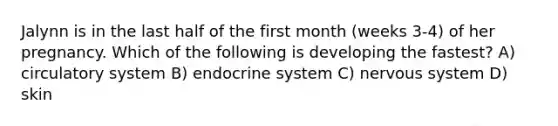 Jalynn is in the last half of the first month (weeks 3-4) of her pregnancy. Which of the following is developing the fastest? A) circulatory system B) endocrine system C) nervous system D) skin