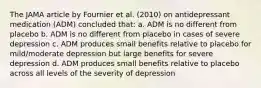 The JAMA article by Fournier et al. (2010) on antidepressant medication (ADM) concluded that: a. ADM is no different from placebo b. ADM is no different from placebo in cases of severe depression c. ADM produces small benefits relative to placebo for mild/moderate depression but large benefits for severe depression d. ADM produces small benefits relative to placebo across all levels of the severity of depression