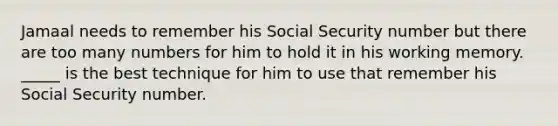 Jamaal needs to remember his Social Security number but there are too many numbers for him to hold it in his working memory. _____ is the best technique for him to use that remember his Social Security number.