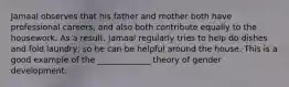 Jamaal observes that his father and mother both have professional careers, and also both contribute equally to the housework. As a result, Jamaal regularly tries to help do dishes and fold laundry, so he can be helpful around the house. This is a good example of the _____________ theory of gender development.