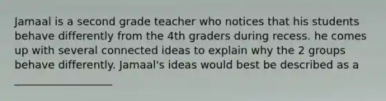 Jamaal is a second grade teacher who notices that his students behave differently from the 4th graders during recess. he comes up with several connected ideas to explain why the 2 groups behave differently. Jamaal's ideas would best be described as a __________________