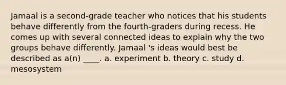 Jamaal is a second-grade teacher who notices that his students behave differently from the fourth-graders during recess. He comes up with several connected ideas to explain why the two groups behave differently. Jamaal 's ideas would best be described as a(n) ____. a. experiment b. theory c. study d. mesosystem