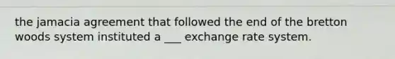 the jamacia agreement that followed the end of the bretton woods system instituted a ___ exchange rate system.