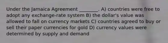 Under the Jamaica Agreement ________. A) countries were free to adopt any exchange-rate system B) the dollar's value was allowed to fall on currency markets C) countries agreed to buy or sell their paper currencies for gold D) currency values were determined by supply and demand