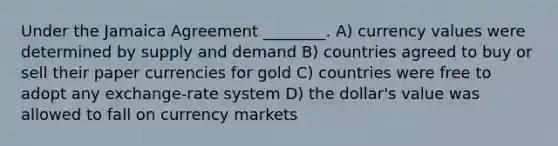 Under the Jamaica Agreement ________. A) currency values were determined by supply and demand B) countries agreed to buy or sell their paper currencies for gold C) countries were free to adopt any exchange-rate system D) the dollar's value was allowed to fall on currency markets