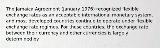 The Jamaica Agreement (January 1976) recognized flexible exchange rates as an acceptable international monetary system, and most developed countries continue to operate under flexible exchange rate regimes. For these countries, the exchange rate between their currency and other currencies is largely determined by